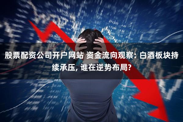 股票配资公司开户网站 资金流向观察: 白酒板块持续承压, 谁在逆势布局?