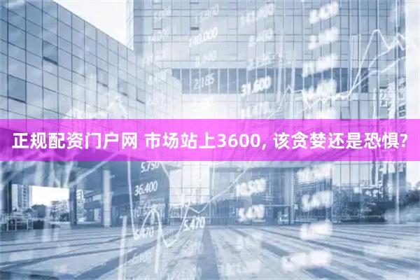 正规配资门户网 市场站上3600, 该贪婪还是恐惧?