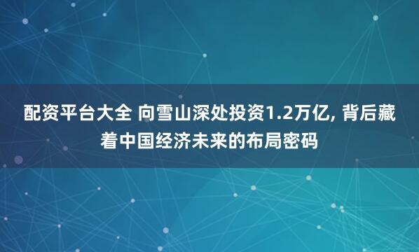 配资平台大全 向雪山深处投资1.2万亿, 背后藏着中国经济未来的布局密码