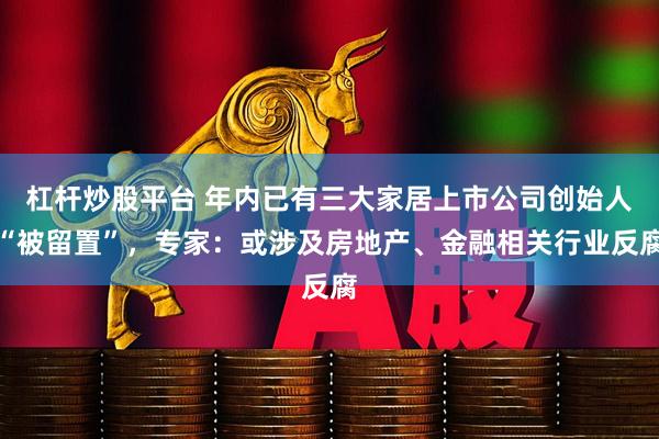 杠杆炒股平台 年内已有三大家居上市公司创始人“被留置”，专家：或涉及房地产、金融相关行业反腐