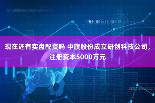现在还有实盘配资吗 中旗股份成立研创科技公司，注册资本5000万元