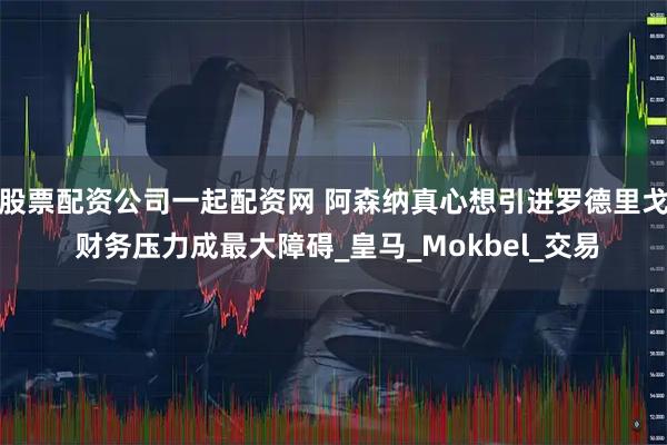 股票配资公司一起配资网 阿森纳真心想引进罗德里戈 财务压力成最大障碍_皇马_Mokbel_交易
