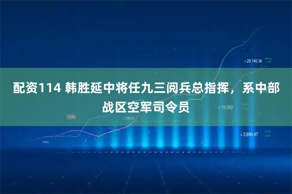 配资114 韩胜延中将任九三阅兵总指挥，系中部战区空军司令员