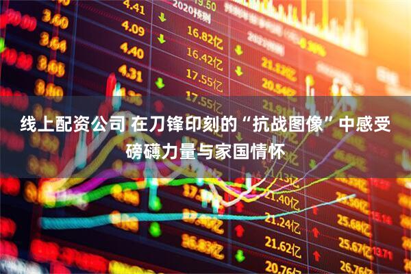 线上配资公司 在刀锋印刻的“抗战图像”中感受磅礴力量与家国情怀