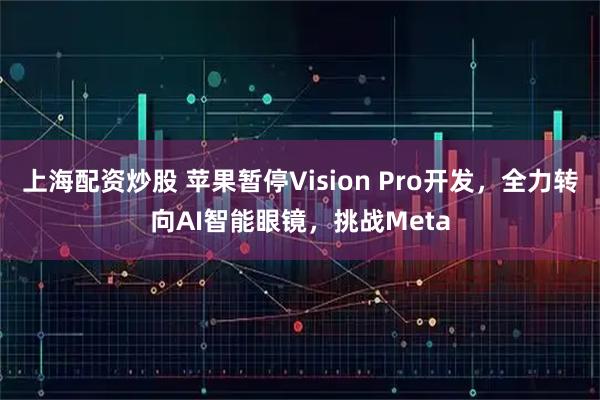 上海配资炒股 苹果暂停Vision Pro开发，全力转向AI智能眼镜，挑战Meta